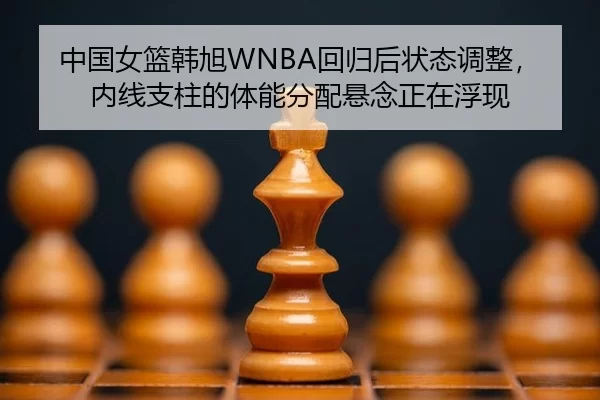 中国女篮韩旭WNBA回归后状态调整，内线支柱的体能分配悬念正在浮现